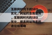 互联网时代下的SEO优化,网站的自我提升,互联网时代的SEO优化,提高网站效率的途径和策略 互联网时代下的SEO优化,网站的自我提升,互联网时代的SEO优化,提高网站效率的途径和策略