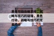 黑色行动攻略游戏,策略与技巧的碰撞,黑色行动,战略与技巧的完美结合 黑色行动攻略游戏,策略与技巧的碰撞,黑色行动,战略与技巧的完美结合