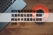 如何看待视频网站年卡流量的变化趋势,视频网站年卡流量变化趋势分析 如何看待视频网站年卡流量的变化趋势,视频网站年卡流量变化趋势分析
