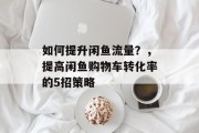 如何提升闲鱼流量?,提高闲鱼购物车转化率的5招策略 如何提升闲鱼流量?,提高闲鱼购物车转化率的5招策略