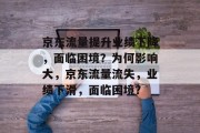 京东流量提升业绩下降,面临困境?为何影响大,京东流量流失,业绩下滑,面临困境? 京东流量提升业绩下降,面临困境?为何影响大,京东流量流失,业绩下滑,面临困境?