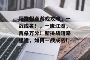 陌路相逢游戏攻略,一战成名!,一统江湖,首杀万分!新挑战陌路相逢,如何一战成名! 陌路相逢游戏攻略,一战成名!,一统江湖,首杀万分!新挑战陌路相逢,如何一战成名!