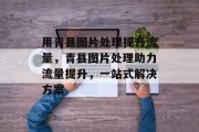 用青县图片处理提升流量，青县图片处理助力流量提升，一站式解决方案