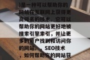 SEO(搜索引擎优化)是一种可以帮助你的网站在互联网上获得更高排名的技术。它可以帮助你的网站更好地被搜索引擎索引,并让更多的用户找到和访问你的网站。,SEO技术,如何帮助你的网站获得高排名? SEO(搜索引擎优化)是一种可以帮助你的网站在互联网上获得更高排名的技术。它可以帮助你的网站更好地被搜索引擎索引,并让更多的用户找到和访问你的网站。,SEO技术,如何帮助你的网站获得高排名?