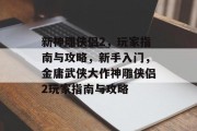 新神雕侠侣2,玩家指南与攻略,新手入门,金庸武侠大作神雕侠侣2玩家指南与攻略 新神雕侠侣2,玩家指南与攻略,新手入门,金庸武侠大作神雕侠侣2玩家指南与攻略