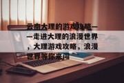 云南大理的游戏攻略——走进大理的浪漫世界,大理游戏攻略,浪漫世界等你来闯 云南大理的游戏攻略——走进大理的浪漫世界,大理游戏攻略,浪漫世界等你来闯