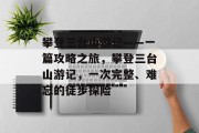 攀登三台山游记——一篇攻略之旅，攀登三台山游记，一次完整、难忘的徒步探险