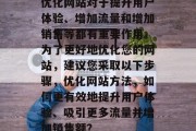 优化网站对于提升用户体验、增加流量和增加销售等都有重要作用。为了更好地优化您的网站,建议您采取以下步骤,优化网站方法,如何更有效地提升用户体验、吸引更多流量并增加销售额? 优化网站对于提升用户体验、增加流量和增加销售等都有重要作用。为了更好地优化您的网站,建议您采取以下步骤,优化网站方法,如何更有效地提升用户体验、吸引更多流量并增加销售额?