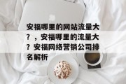 安福哪里的网站流量大?,安福哪里的流量大?安福网络营销公司排名解析 安福哪里的网站流量大?,安福哪里的流量大?安福网络营销公司排名解析