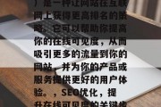 SEO(搜索引擎优化)是一种让网站在互联网上获得更高排名的策略。它可以帮助你提高你的在线可见度,从而吸引更多的流量到你的网站,并为你的产品或服务提供更好的用户体验。,SEO优化,提升在线可见度的关键步骤和最佳实践 SEO(搜索引擎优化)是一种让网站在互联网上获得更高排名的策略。它可以帮助你提高你的在线可见度,从而吸引更多的流量到你的网站,并为你的产品或服务提供更好的用户体验。,SEO优化,提升在线可见度的关键步骤和最佳实践