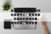 放课后游戏攻略,如何玩得更开心,更有效率,放课后的游戏攻略,高效玩耍,愉快享受 放课后游戏攻略,如何玩得更开心,更有效率,放课后的游戏攻略,高效玩耍,愉快享受