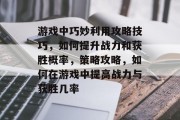 游戏中巧妙利用攻略技巧,如何提升战力和获胜概率,策略攻略,如何在游戏中提高战力与获胜几率 游戏中巧妙利用攻略技巧,如何提升战力和获胜概率,策略攻略,如何在游戏中提高战力与获胜几率