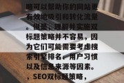 SEO网站的双标题策略可以帮助你的网站更有效地吸引和转化流量。但是,理解并实施双标题策略并不容易,因为它们可能需要考虑搜索引擎排名、用户习惯以及信息来源等因素。,SEO双标题策略,如何实现有效的转化? SEO网站的双标题策略可以帮助你的网站更有效地吸引和转化流量。但是,理解并实施双标题策略并不容易,因为它们可能需要考虑搜索引擎排名、用户习惯以及信息来源等因素。,SEO双标题策略,如何实现有效的转化?