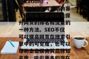 SEO是指搜索引擎优化(Search Engine Optimization),是通过优化网页的内容、结构和外部链接来提升网页的排名和流量的一种方法。SEO不仅可以提高网页在搜索引擎中的可见度,也可以帮助企业提高其品牌知名度,吸引更多的潜在客户。,SEO实战,优化网站流量,提高搜索引擎排名 SEO是指搜索引擎优化(Search Engine Optimization),是通过优化网页的内容、结构和外部链接来提升网页的排名和流量的一种方法。SEO不仅可以提高网页在搜索引擎中的可见度,也可以帮助企业提高其品牌知名度,吸引更多的潜在客户。,SEO实战,优化网站流量,提高搜索引擎排名