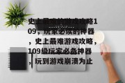史上最难的游戏攻略109,玩家必读的神器,史上最难游戏攻略,109级玩家必备神器,玩到游戏崩溃为止 史上最难的游戏攻略109,玩家必读的神器,史上最难游戏攻略,109级玩家必备神器,玩到游戏崩溃为止