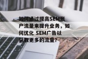 如何通过提高SEM账户流量来提升业务，如何优化 SEM广告以获取更多的流量？