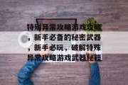 特别异常攻略游戏攻略,新手必备的秘密武器,新手必玩,破解特殊异常攻略游戏武器秘籍 特别异常攻略游戏攻略,新手必备的秘密武器,新手必玩,破解特殊异常攻略游戏武器秘籍