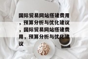 国际贸易网站搭建费用,预算分析与优化建议,国际贸易网站搭建费用,预算分析与优化建议 国际贸易网站搭建费用,预算分析与优化建议,国际贸易网站搭建费用,预算分析与优化建议