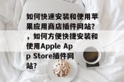 如何快速安装和使用苹果应用商店插件网站？，如何方便快捷安装和使用Apple App Store插件网站？