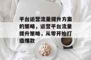 平台运营流量提升方案的策略,运营平台流量提升策略,从零开始打造爆款 平台运营流量提升方案的策略,运营平台流量提升策略,从零开始打造爆款