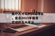 医疗人才招聘网站排名,盘点2023年最受欢迎的五大平台 医疗人才招聘网站排名,盘点2023年最受欢迎的五大平台