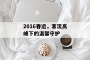 2016春运,客流高峰下的温馨守护 2016春运,客流高峰下的温馨守护