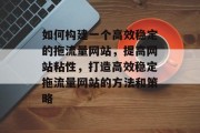 如何构建一个高效稳定的拖流量网站，提高网站粘性，打造高效稳定拖流量网站的方法和策略