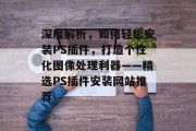 深度解析,如何轻松安装PS插件,打造个性化图像处理利器——精选PS插件安装网站推荐 深度解析,如何轻松安装PS插件,打造个性化图像处理利器——精选PS插件安装网站推荐