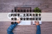 土耳其流量卡充值网站的探索,土耳其流量卡充值,安全便捷新渠道曝光! 土耳其流量卡充值网站的探索,土耳其流量卡充值,安全便捷新渠道曝光!