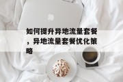 如何提升异地流量套餐,异地流量套餐优化策略 如何提升异地流量套餐,异地流量套餐优化策略