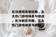 长沙游戏天地攻略,五大热门游戏场景与挑战,长沙新区攻略,五大热门游戏场景与挑战 长沙游戏天地攻略,五大热门游戏场景与挑战,长沙新区攻略,五大热门游戏场景与挑战