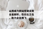 山西威力网站搭建资费全面解析,性价比之选,助力企业腾飞 山西威力网站搭建资费全面解析,性价比之选,助力企业腾飞