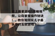 史上最爹游戏5攻略视频,让你掌握操作秘诀!,教你如何玩儿子最头疼的五款游戏 史上最爹游戏5攻略视频,让你掌握操作秘诀!,教你如何玩儿子最头疼的五款游戏
