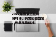 2022年春节热点新闻时评，共赏团圆盛宴，传承民族精神