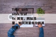 Title: websites traffic 英文,网站流量,如何测量和分析其效果? Title: websites traffic 英文,网站流量,如何测量和分析其效果?
