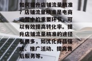 如何提升店铺流量精准?店铺流量精准是电商运营中的重要环节,可以有效提高转化率。提升店铺流量精准的途径有很多,如优化商品描述、推广活动、提高售后服务等。 如何提升店铺流量精准?店铺流量精准是电商运营中的重要环节,可以有效提高转化率。提升店铺流量精准的途径有很多,如优化商品描述、推广活动、提高售后服务等。