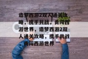 造梦西游2双人通关攻略,携手共战,勇闯西游世界,造梦西游2双人通关攻略,携手共战,勇闯西游世界 造梦西游2双人通关攻略,携手共战,勇闯西游世界,造梦西游2双人通关攻略,携手共战,勇闯西游世界
