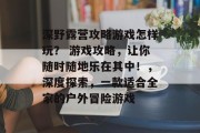 深野露营攻略游戏怎样玩? 游戏攻略,让你随时随地乐在其中!,深度探索,一款适合全家的户外冒险游戏 深野露营攻略游戏怎样玩? 游戏攻略,让你随时随地乐在其中!,深度探索,一款适合全家的户外冒险游戏