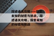 踪迹通关攻略——探索未知的秘密与挑战,踪迹通关攻略,探索未知的秘密与挑战 踪迹通关攻略——探索未知的秘密与挑战,踪迹通关攻略,探索未知的秘密与挑战
