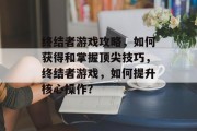 终结者游戏攻略，如何获得和掌握顶尖技巧，终结者游戏，如何提升核心操作？