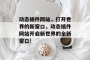 动态插件网站,打开世界的新窗口,动态插件网站开启新世界的全新窗口! 动态插件网站,打开世界的新窗口,动态插件网站开启新世界的全新窗口!