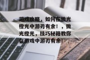 游戏攻略,如何在微光橙光中游刃有余!,微光橙光,技巧秘籍教你在游戏中游刃有余! 游戏攻略,如何在微光橙光中游刃有余!,微光橙光,技巧秘籍教你在游戏中游刃有余!