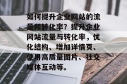 如何提升企业网站的流量和转化率?提升企业网站流量与转化率,优化结构、增加详情页、使用高质量图片、社交媒体互动等。 如何提升企业网站的流量和转化率?提升企业网站流量与转化率,优化结构、增加详情页、使用高质量图片、社交媒体互动等。
