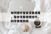 如何提升宿舍流量速度,宿舍流量速增技巧,科学使用网络 如何提升宿舍流量速度,宿舍流量速增技巧,科学使用网络