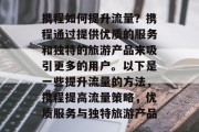 携程如何提升流量?携程通过提供优质的服务和独特的旅游产品来吸引更多的用户。以下是一些提升流量的方法,携程提高流量策略,优质服务与独特旅游产品 携程如何提升流量?携程通过提供优质的服务和独特的旅游产品来吸引更多的用户。以下是一些提升流量的方法,携程提高流量策略,优质服务与独特旅游产品
