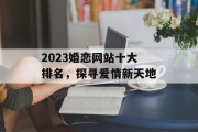 2023婚恋网站十大排名,探寻爱情新天地 2023婚恋网站十大排名,探寻爱情新天地