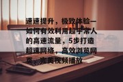 速速提升,极致体验—如何有效利用超乎常人的高速流量,5步打造超速网络,高效浏览网页,完美视频播放 速速提升,极致体验—如何有效利用超乎常人的高速流量,5步打造超速网络,高效浏览网页,完美视频播放