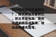如何提升网站流量转化?,提高网站流量转化,优化页面布局、提供优质的商品或服务、增加品牌曝光度等。 如何提升网站流量转化?,提高网站流量转化,优化页面布局、提供优质的商品或服务、增加品牌曝光度等。