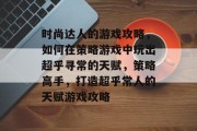 时尚达人的游戏攻略,如何在策略游戏中玩出超乎寻常的天赋,策略高手,打造超乎常人的天赋游戏攻略 时尚达人的游戏攻略,如何在策略游戏中玩出超乎寻常的天赋,策略高手,打造超乎常人的天赋游戏攻略