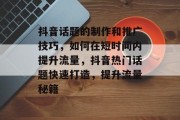 抖音话题的制作和推广技巧，如何在短时间内提升流量，抖音热门话题快速打造，提升流量秘籍